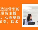 从0-1打造运营型的带货主播：主播基础、心态塑造，能力培养到直播节奏，话术进行全面讲-第一资源库