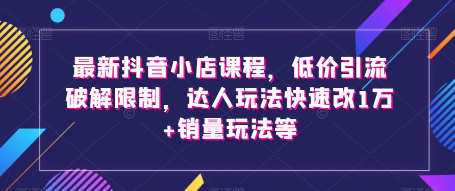 最新抖音小店课程，低价引流破解限制，达人玩法快速改1万+销量玩法等-第一资源库