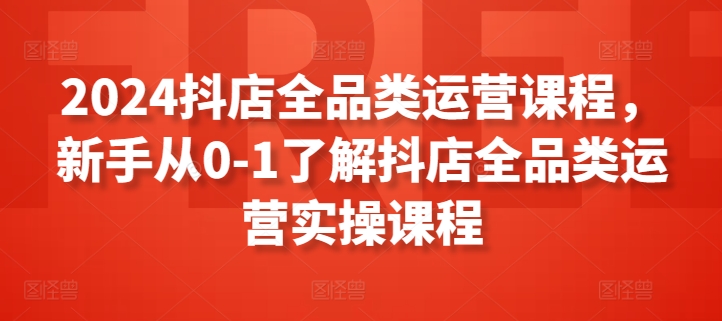 2024抖店全品类运营课程，新手从0-1了解抖店全品类运营实操课程-第一资源库