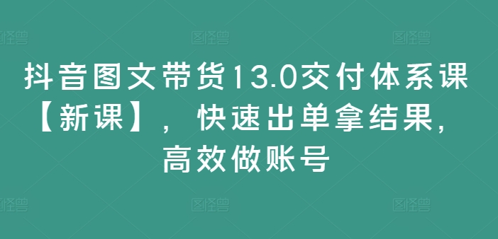 抖音图文带货13.0交付体系课【新课】，快速出单拿结果，高效做账号-第一资源库