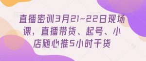 直播密训3月21~22日现场课，​直播带货、起号、小店随心推5小时干货-第一资源库