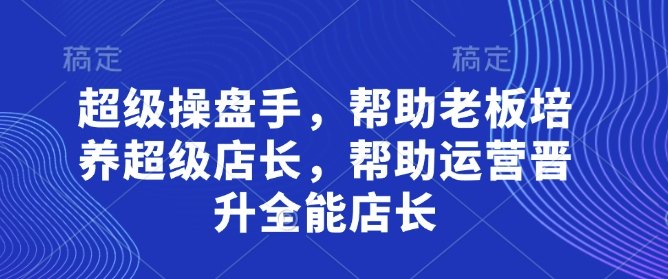 超级操盘手，​帮助老板培养超级店长，帮助运营晋升全能店长-第一资源库