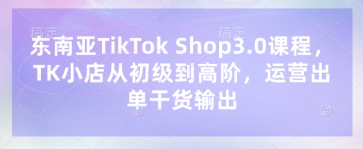 东南亚TikTok Shop3.0课程，TK小店​从初级到高阶，运营出单干货输出-第一资源库