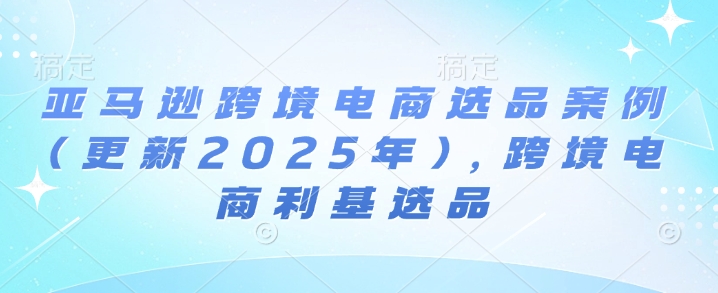 亚马逊跨境电商选品案例(更新2025年7月)，跨境电商利基选品-第一资源库